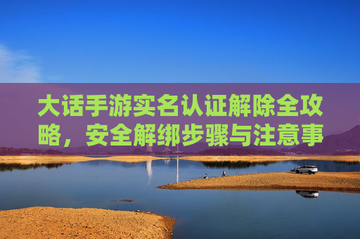 大话手游实名认证解除全攻略,安全解绑步骤与注意事项,大话手游实名认证解除全攻略,安全解绑步骤与注意事项