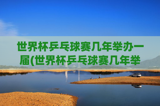 世界杯乒乓球赛几年举办一届(世界杯乒乓球赛几年举办一届)