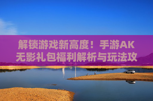 解锁游戏新高度!手游AK无影礼包福利解析与玩法攻略