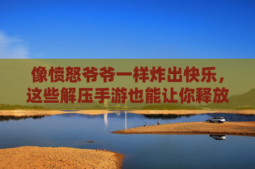 像愤怒爷爷一样炸出快乐,这些解压手游也能让你释放压力,玩出老顽童的爽感!