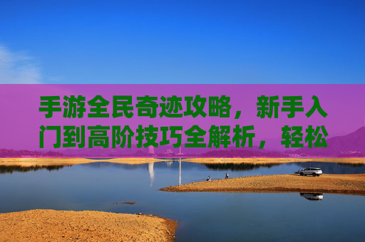 手游全民奇迹攻略,新手入门到高阶技巧全解析,轻松掌握游戏核心玩法