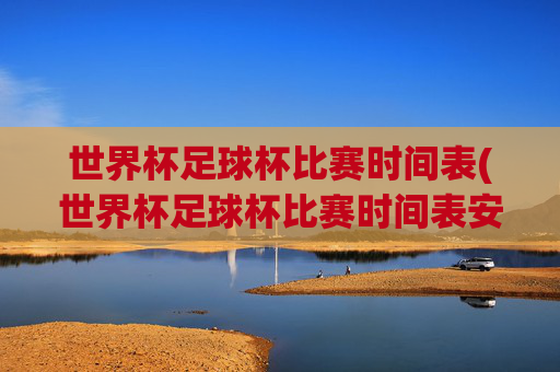 世界杯足球杯比赛时间表(世界杯足球杯比赛时间表安排)
