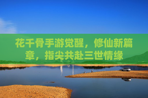 花千骨手游觉醒，修仙新篇章，指尖共赴三世情缘