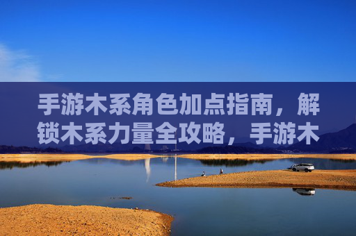 手游木系角色加点指南,解锁木系力量全攻略,手游木系角色加点指南,解锁木系力量全攻略