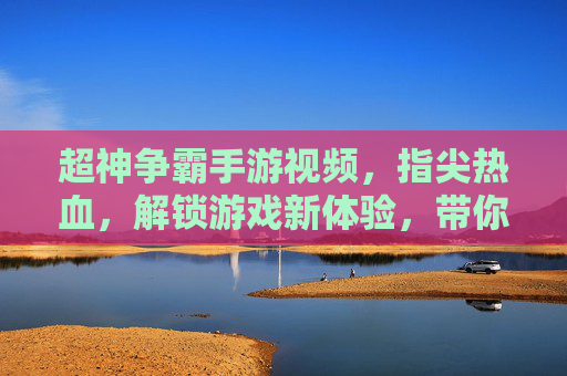 超神争霸手游视频，指尖热血，解锁游戏新体验，带你沉浸式领略竞技魅力