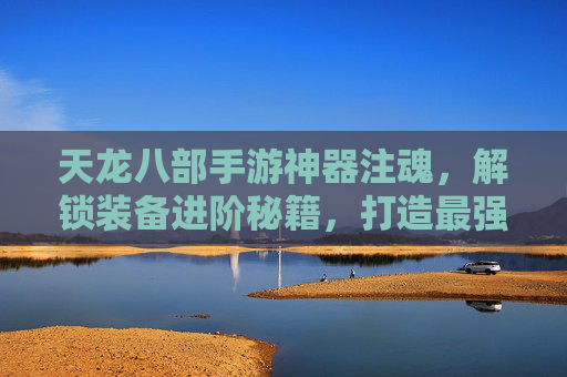 天龙八部手游神器注魂，解锁装备进阶秘籍，打造最强战斗阵容