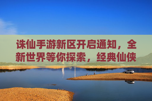 诛仙手游新区开启通知，全新世界等你探索，经典仙侠玩法再续传奇