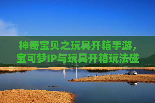 神奇宝贝之玩具开箱手游，宝可梦IP与玩具开箱玩法碰撞，打造收藏与养成新乐趣