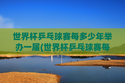 世界杯乒乓球赛每多少年举办一届(世界杯乒乓球赛每多少年举办一届的)世界杯乒乓球赛每多少年举办一届?
