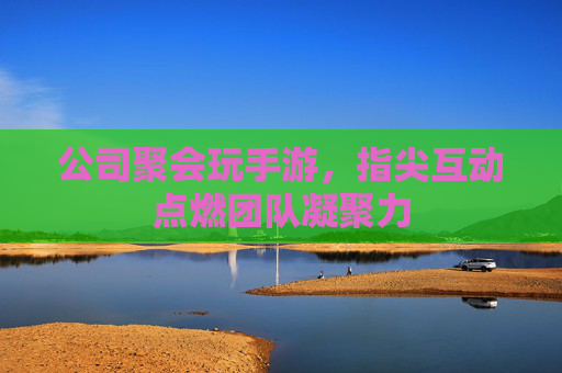 公司聚会玩手游,指尖互动点燃团队凝聚力