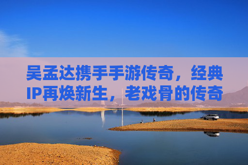 吴孟达携手手游传奇，经典IP再焕新生，老戏骨的传奇代言，如何唤醒玩家情怀？