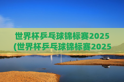 世界杯乒乓球锦标赛2025(世界杯乒乓球锦标赛2025赛程时间表)