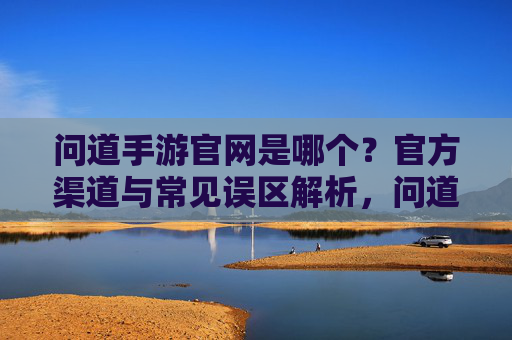 问道手游官网是哪个？官方渠道与常见误区解析，问道手游官网是哪个？官方渠道与常见误区解析