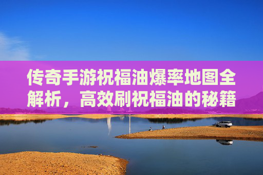 传奇手游祝福油爆率地图全解析，高效刷祝福油的秘籍与技巧