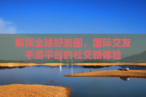 解锁全球好友圈,国际交友手游平台的社交新体验