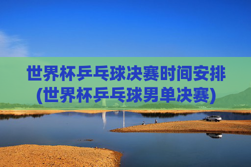 世界杯乒乓球决赛时间安排(世界杯乒乓球男单决赛)