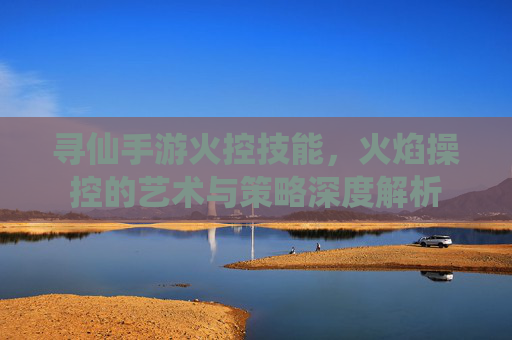 寻仙手游火控技能,火焰操控的艺术与策略深度解析