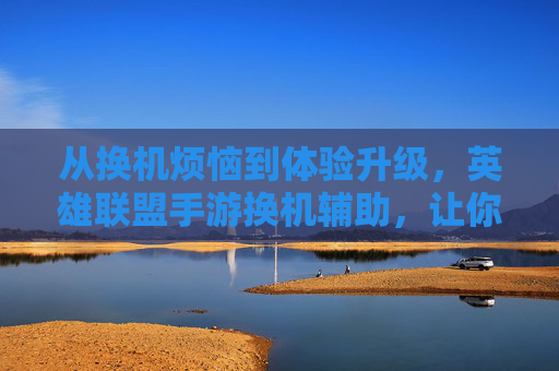 从换机烦恼到体验升级，英雄联盟手游换机辅助，让你的游戏进度无缝衔接，从换机烦恼到体验升级，英雄联盟手游换机辅助，实现游戏进度无缝衔接