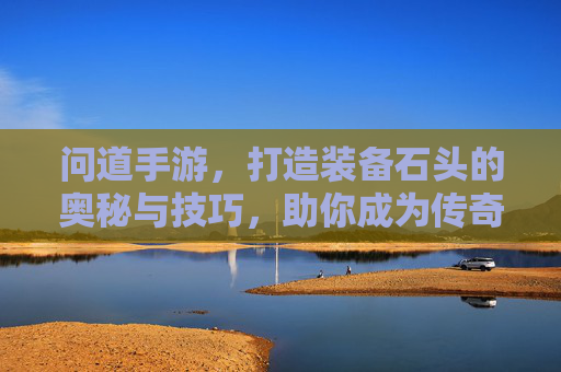 问道手游,打造装备石头的奥秘与技巧,助你成为传奇玩家!