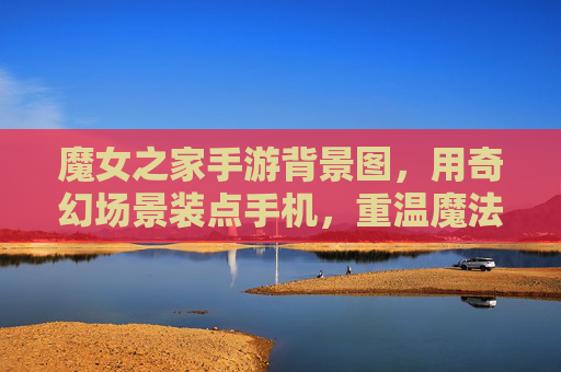 魔女之家手游背景图,用奇幻场景装点手机,重温魔法世界的浪漫与神秘