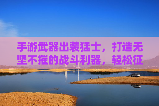 手游武器出装猛士，打造无坚不摧的战斗利器，轻松征服战场！