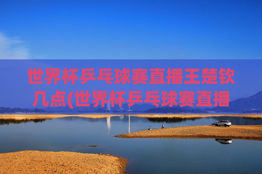 世界杯乒乓球赛直播王楚钦几点(世界杯乒乓球赛直播王楚钦几点开始)