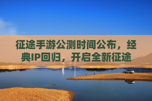 征途手游公测时间公布，经典IP回归，开启全新征途