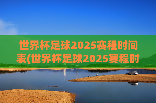 世界杯足球2025赛程时间表(世界杯足球2025赛程时间表)