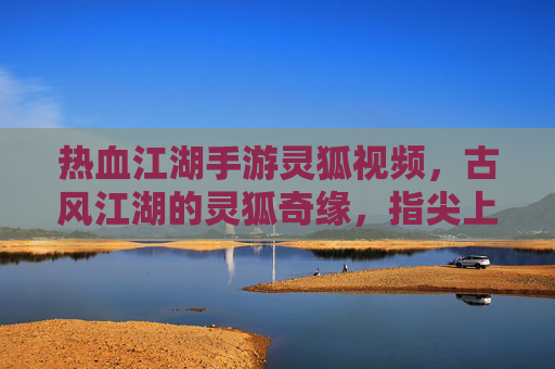 热血江湖手游灵狐视频,古风江湖的灵狐奇缘,指尖上的江湖热浪