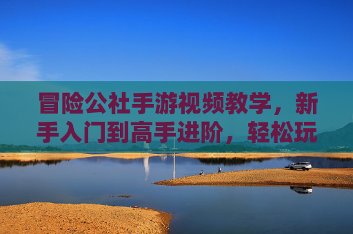 冒险公社手游视频教学,新手入门到高手进阶,轻松玩转冒险新世界