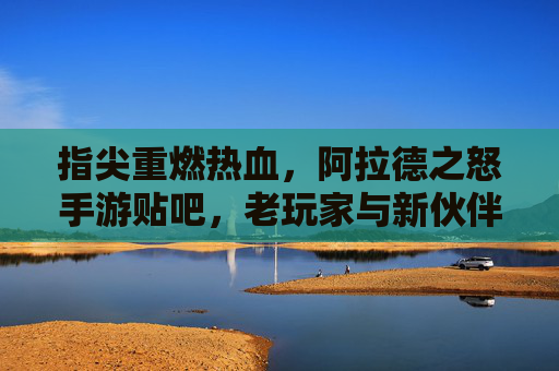 指尖重燃热血，阿拉德之怒手游贴吧，老玩家与新伙伴的数字家园
