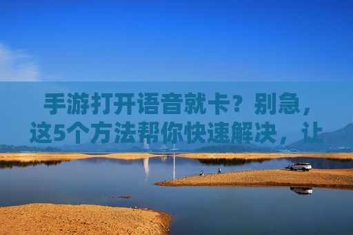 手游打开语音就卡？别急，这5个方法帮你快速解决，让语音流畅无压力！