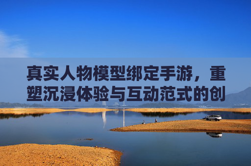 真实人物模型绑定手游,重塑沉浸体验与互动范式的创新突破