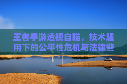 王者手游透视自瞄,技术滥用下的公平性危机与法律警示