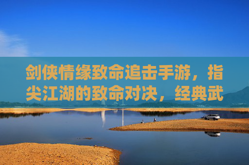 剑侠情缘致命追击手游，指尖江湖的致命对决，经典武侠的全新演绎
