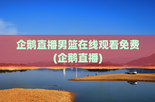 企鹅直播男篮在线观看免费(企鹅直播)