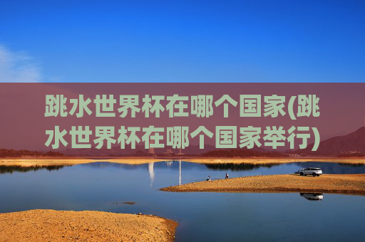 跳水世界杯在哪个国家(跳水世界杯在哪个国家举行)跳水世界杯在哪个国家举行?