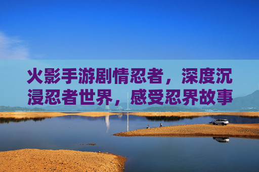 火影手游剧情忍者，深度沉浸忍者世界，感受忍界故事的温度与力量
