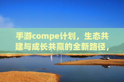 手游compe计划,生态共建与成长共赢的全新路径,手游Compe计划,生态共建与成长共赢的全新路径