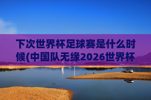 下次世界杯足球赛是什么时候(中国队无缘2026世界杯了吗)下次世界杯足球赛是什么时候?中国队无缘2026世界杯了吗?