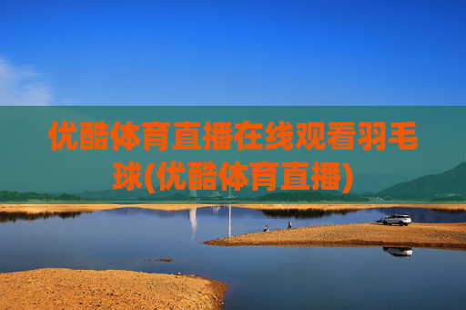 优酷体育直播在线观看羽毛球(优酷体育直播)