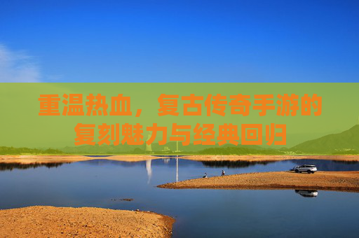 重温热血，复古传奇手游的复刻魅力与经典回归
