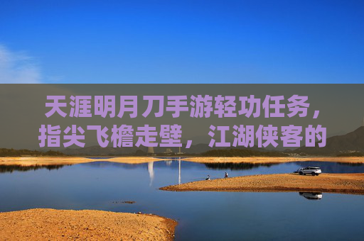 天涯明月刀手游轻功任务，指尖飞檐走壁，江湖侠客的轻功修行之旅，天涯明月刀手游轻功任务，指尖飞檐走壁，江湖侠客的轻功修行之旅