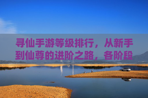 寻仙手游等级排行，从新手到仙尊的进阶之路，各阶段等级解析与成长策略