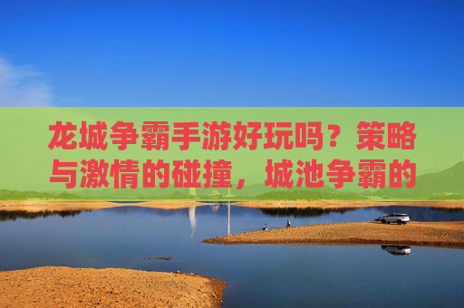 龙城争霸手游好玩吗?策略与激情的碰撞,城池争霸的刺激体验不容错过!
