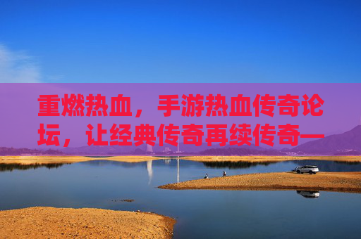 重燃热血,手游热血传奇论坛,让经典传奇再续传奇——玩家社区里的传奇新篇章