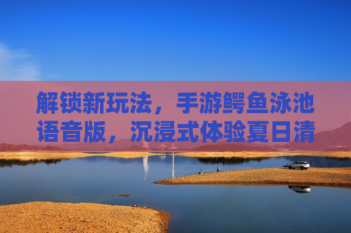 解锁新玩法,手游鳄鱼泳池语音版,沉浸式体验夏日清凉与冒险!