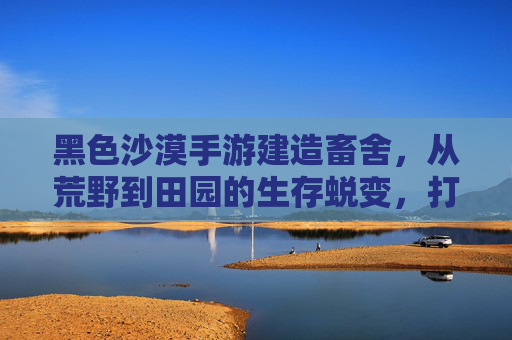 黑色沙漠手游建造畜舍，从荒野到田园的生存蜕变，打造属于你的牧歌生活
