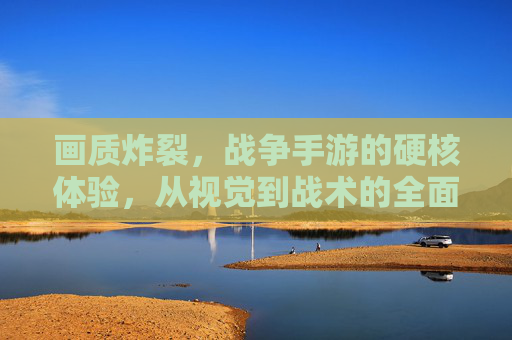 画质炸裂,战争手游的硬核体验,从视觉到战术的全面升级
