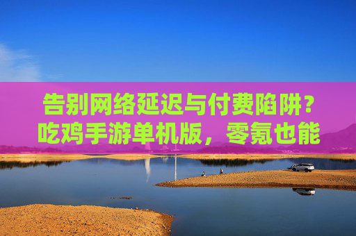 告别网络延迟与付费陷阱？吃鸡手游单机版，零氪也能沉浸式玩出硬核生存，吃鸡手游单机版，零氪告别延迟与付费陷阱，沉浸式硬核生存体验
